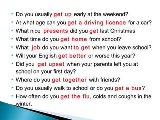  Do you usually get up early at the weekend?
 At what age can you get a driving licence for a car?
 What nice presents did you get last Christmas
 What time do you get home from school?
 What job do you want to get when you leave school?
 Will your English get better or worse this year?
 Did you get upset when your parents left you at
school on your first day?
 Where do you get together with friends?
 Do you usually walk to school or do you get a bus?
 How often do you get the flu, colds and coughs in the
winter.
 