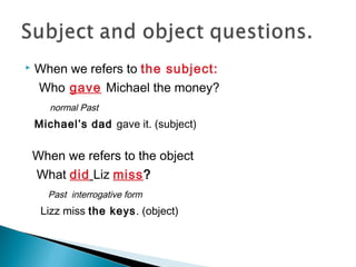  When we refers to the subject:
Who gave Michael the money?
normal Past
Michael’s dad gave it. (subject)
When we refers to the object
What did Liz miss?
Past interrogative form
Lizz miss the keys. (object)
 