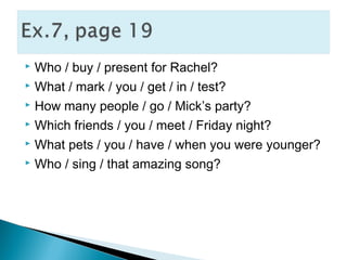  Who / buy / present for Rachel?
 What / mark / you / get / in / test?
 How many people / go / Mick’s party?
 Which friends / you / meet / Friday night?
 What pets / you / have / when you were younger?
 Who / sing / that amazing song?
 