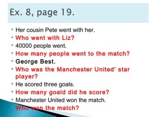  Her cousin Pete went with her.
 Who went with Liz?
 40000 people went.
 How many people went to the match?
 George Best.
 Who was the Manchester United’ star
player?
 He scored three goals.
 How many goald did he score?
 Manchester United won the match.
 Who won the match?
 