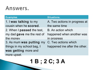 Examples Situations.
1. I was talking to my
cousin when he scored.
A. Two actions in progress at
the same time
2. When I passed the test,
my dad gave me the rest of
the money
B. An action which
happened when another was
in progress
3. As mum was putting my
things in my school bag, I
was getting more and
more upset.
C. Two actions which
happened ine after the other.
1 B ; 2 C; 3 A
 