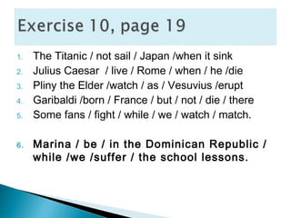 1. The Titanic / not sail / Japan /when it sink
2. Julius Caesar / live / Rome / when / he /die
3. Pliny the Elder /watch / as / Vesuvius /erupt
4. Garibaldi /born / France / but / not / die / there
5. Some fans / fight / while / we / watch / match.
6. Marina / be / in the Dominican Republic /
while /we /suffer / the school lessons.
 