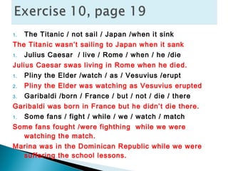 1. The Titanic / not sail / Japan /when it sink
The Titanic wasn’t sailing to Japan when it sank
1. Julius Caesar / live / Rome / when / he /die
Julius Caesar swas living in Rome when he died.
1. Pliny the Elder /watch / as / Vesuvius /erupt
2. Pliny the Elder was watching as Vesuvius erupted
3. Garibaldi /born / France / but / not / die / there
Garibaldi was born in France but he didn’t die there.
1. Some fans / fight / while / we / watch / match
Some fans fought /were fighthing while we were
watching the match.
Marina was in the Dominican Republic while we were
suffering the school lessons.
 