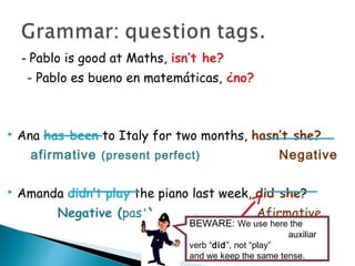 - Pablo is good at Maths, isn’t he?
- Pablo es bueno en matemáticas, ¿no?
 Ana has been to Italy for two months, hasn’t she?
afirmative (present perfect) Negative
 Amanda didn’t play the piano last week, did she?
Negative (past) Afirmative
BEWARE: We use here the
auxiliar
verb “did”, not “play”
and we keep the same tense.
 