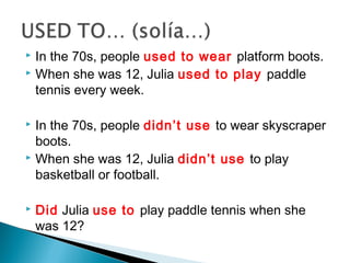  In the 70s, people used to wear platform boots.
 When she was 12, Julia used to play paddle
tennis every week.
 In the 70s, people didn’t use to wear skyscraper
boots.
 When she was 12, Julia didn’t use to play
basketball or football.
 Did Julia use to play paddle tennis when she
was 12?
 