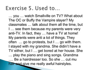 … you … watch Smallville on TV? What about
The OC or Buffy the Vampire slayer? My
classmates … talk about them all the time, but
I … see them because my parents were very
anti-TV. In fact, they … have a TV at home!
My parents were anti a lot of things. They
often … go to protests, but I … go with them.
I stayed with my grandma. She didin’t have a
TV either, but I … get bored at her house. She
… play the piano and sing songs. Grandma
…. Be a hairdresser too. So she … cut mu
hair and give me really awful hairstyles.
 