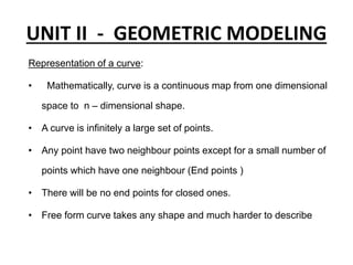 UNIT II - GEOMETRIC MODELING
Representation of a curve:
• Mathematically, curve is a continuous map from one dimensional
space to n – dimensional shape.
• A curve is infinitely a large set of points.
• Any point have two neighbour points except for a small number of
points which have one neighbour (End points )
• There will be no end points for closed ones.
• Free form curve takes any shape and much harder to describe
 