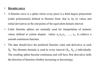 • Hermite curve
• A Hermite curve is a spline where every piece is a third degree polynomial
(cubic polynomials) defined in Hermite form: that is, by its values and
initial derivatives at the end points of the equivalent domain interval.
• Cubic Hermite splines are normally used for interpolation of numeric
values defined at certain dispute values x1,x2,x3, ….., xn, to achieve a
smooth continuous function.
• The data should have the preferred function value and derivative at each
Xk. The Hermite formula is used to every interval (Xk, Xk+1) individually.
The resulting spline become continuous and will have first derivative (tells
the direction of function whether increasing or decreasing).
 