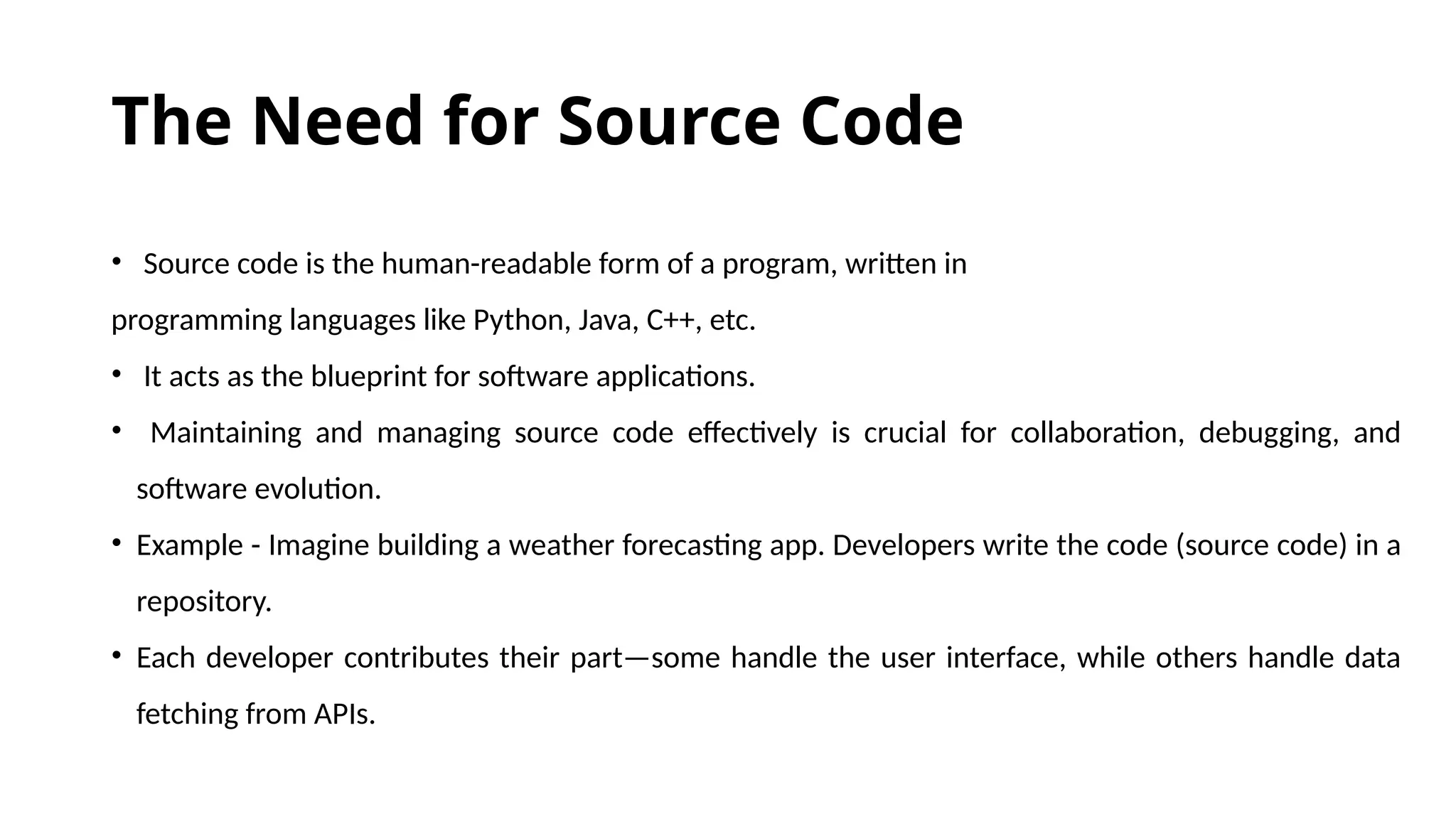 The Need for Source Code • Source code is the human-readable form of a program, written in programming languages like Python, Java, C++, etc. • It acts as the blueprint for software applications. • Maintaining and managing source code effectively is crucial for collaboration, debugging, and software evolution. • Example - Imagine building a weather forecasting app. Developers write the code (source code) in a repository. • Each developer contributes their part—some handle the user interface, while others handle data fetching from APIs. 