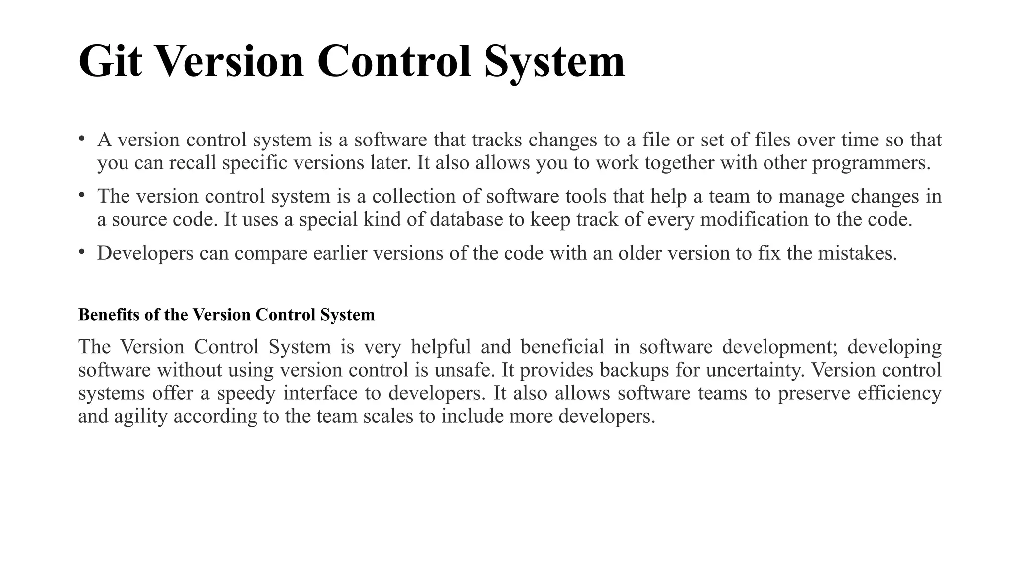 Git Version Control System • A version control system is a software that tracks changes to a file or set of files over time so that you can recall specific versions later. It also allows you to work together with other programmers. • The version control system is a collection of software tools that help a team to manage changes in a source code. It uses a special kind of database to keep track of every modification to the code. • Developers can compare earlier versions of the code with an older version to fix the mistakes. Benefits of the Version Control System The Version Control System is very helpful and beneficial in software development; developing software without using version control is unsafe. It provides backups for uncertainty. Version control systems offer a speedy interface to developers. It also allows software teams to preserve efficiency and agility according to the team scales to include more developers. 