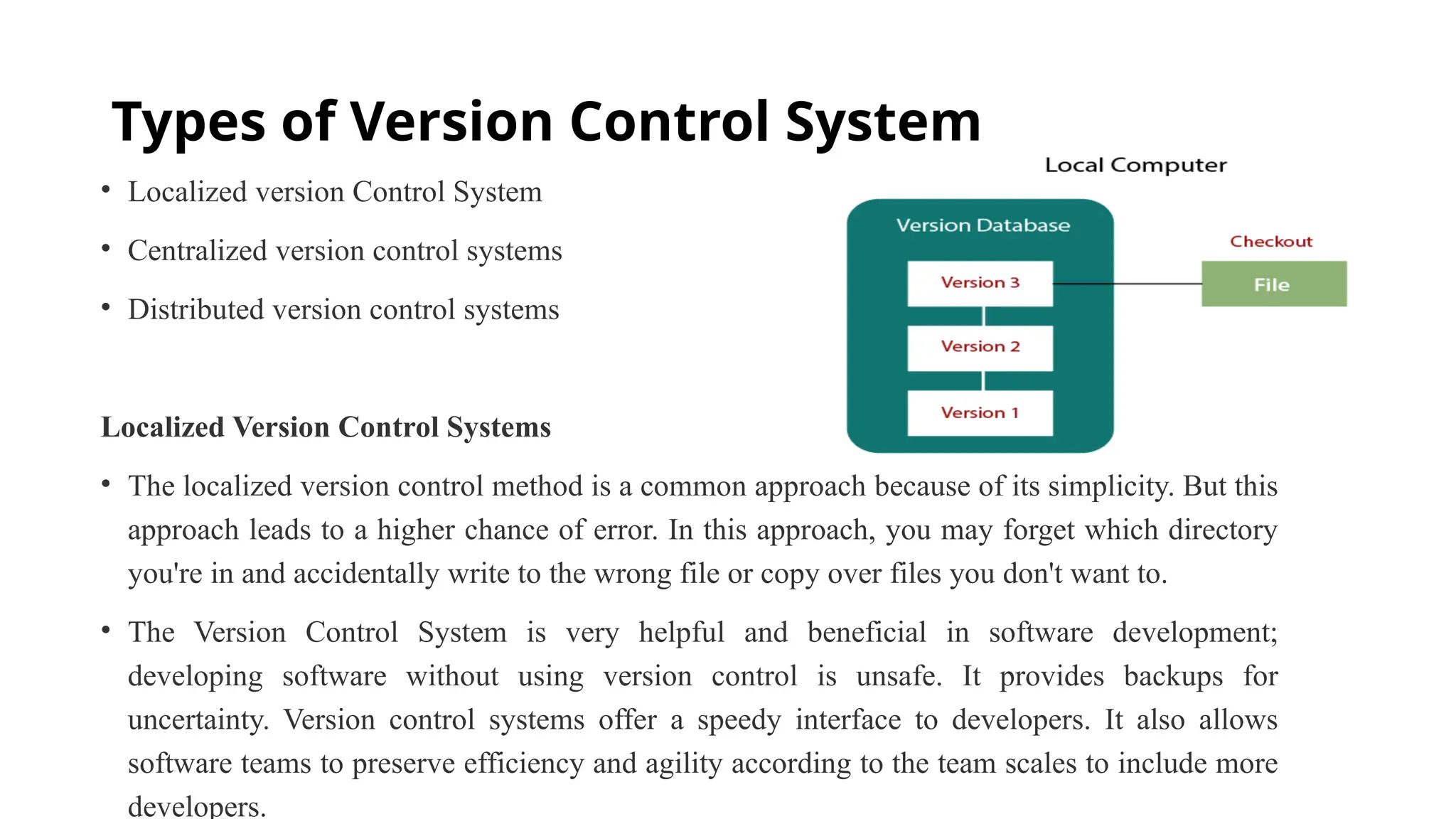 Types of Version Control System • Localized version Control System • Centralized version control systems • Distributed version control systems Localized Version Control Systems • The localized version control method is a common approach because of its simplicity. But this approach leads to a higher chance of error. In this approach, you may forget which directory you're in and accidentally write to the wrong file or copy over files you don't want to. • The Version Control System is very helpful and beneficial in software development; developing software without using version control is unsafe. It provides backups for uncertainty. Version control systems offer a speedy interface to developers. It also allows software teams to preserve efficiency and agility according to the team scales to include more developers. 