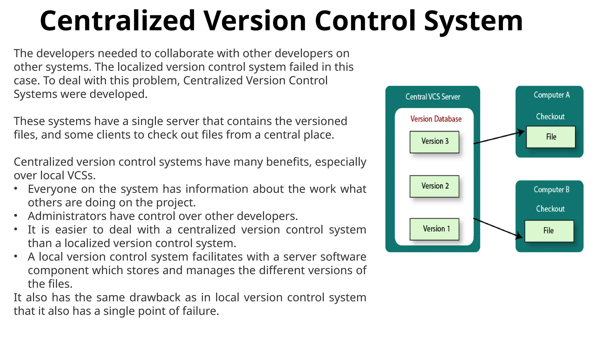 Centralized Version Control System The developers needed to collaborate with other developers on other systems. The localized version control system failed in this case. To deal with this problem, Centralized Version Control Systems were developed. These systems have a single server that contains the versioned files, and some clients to check out files from a central place. Centralized version control systems have many benefits, especially over local VCSs. • Everyone on the system has information about the work what others are doing on the project. • Administrators have control over other developers. • It is easier to deal with a centralized version control system than a localized version control system. • A local version control system facilitates with a server software component which stores and manages the different versions of the files. It also has the same drawback as in local version control system that it also has a single point of failure. 