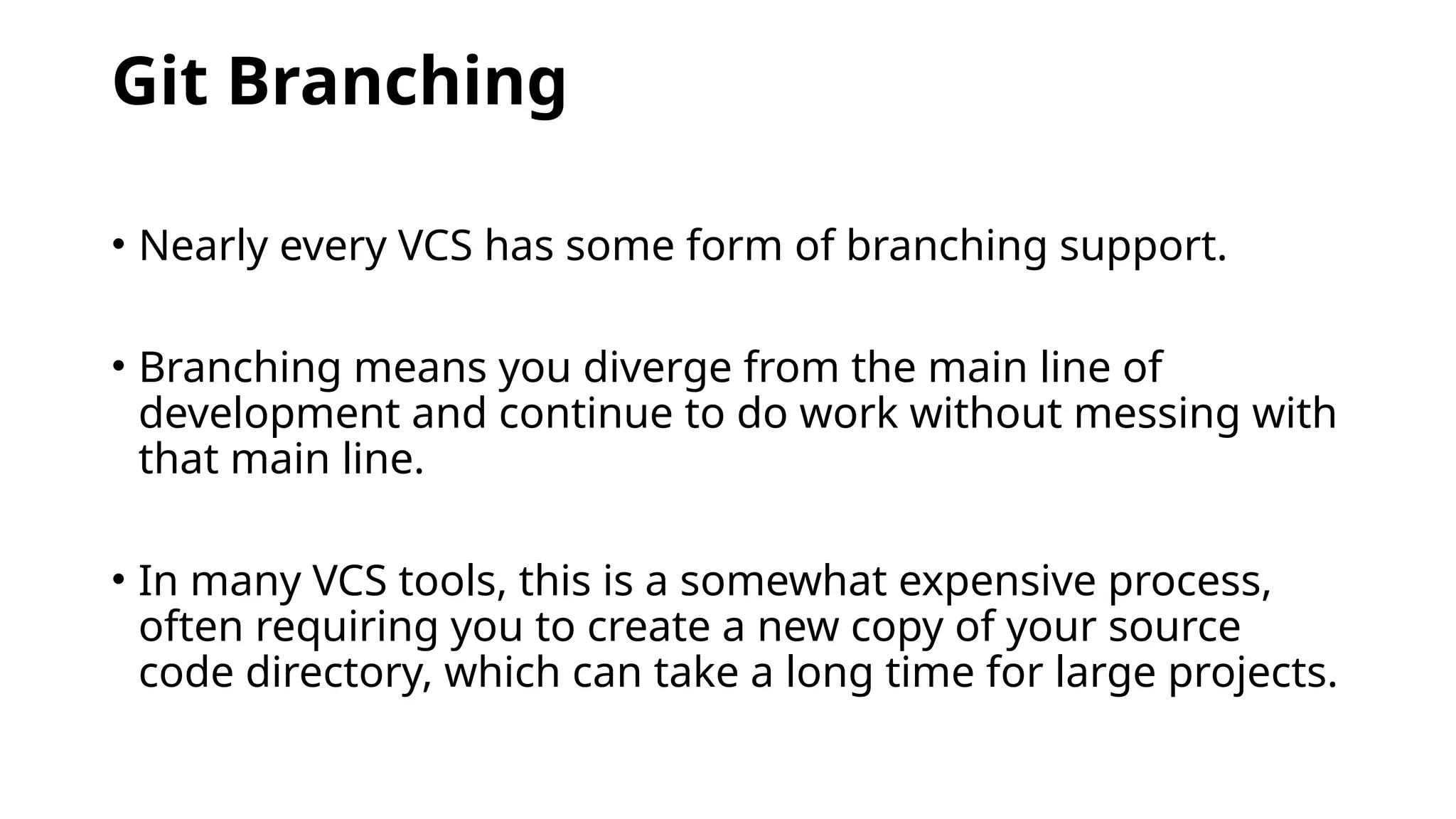 Git Branching • Nearly every VCS has some form of branching support. • Branching means you diverge from the main line of development and continue to do work without messing with that main line. • In many VCS tools, this is a somewhat expensive process, often requiring you to create a new copy of your source code directory, which can take a long time for large projects. 