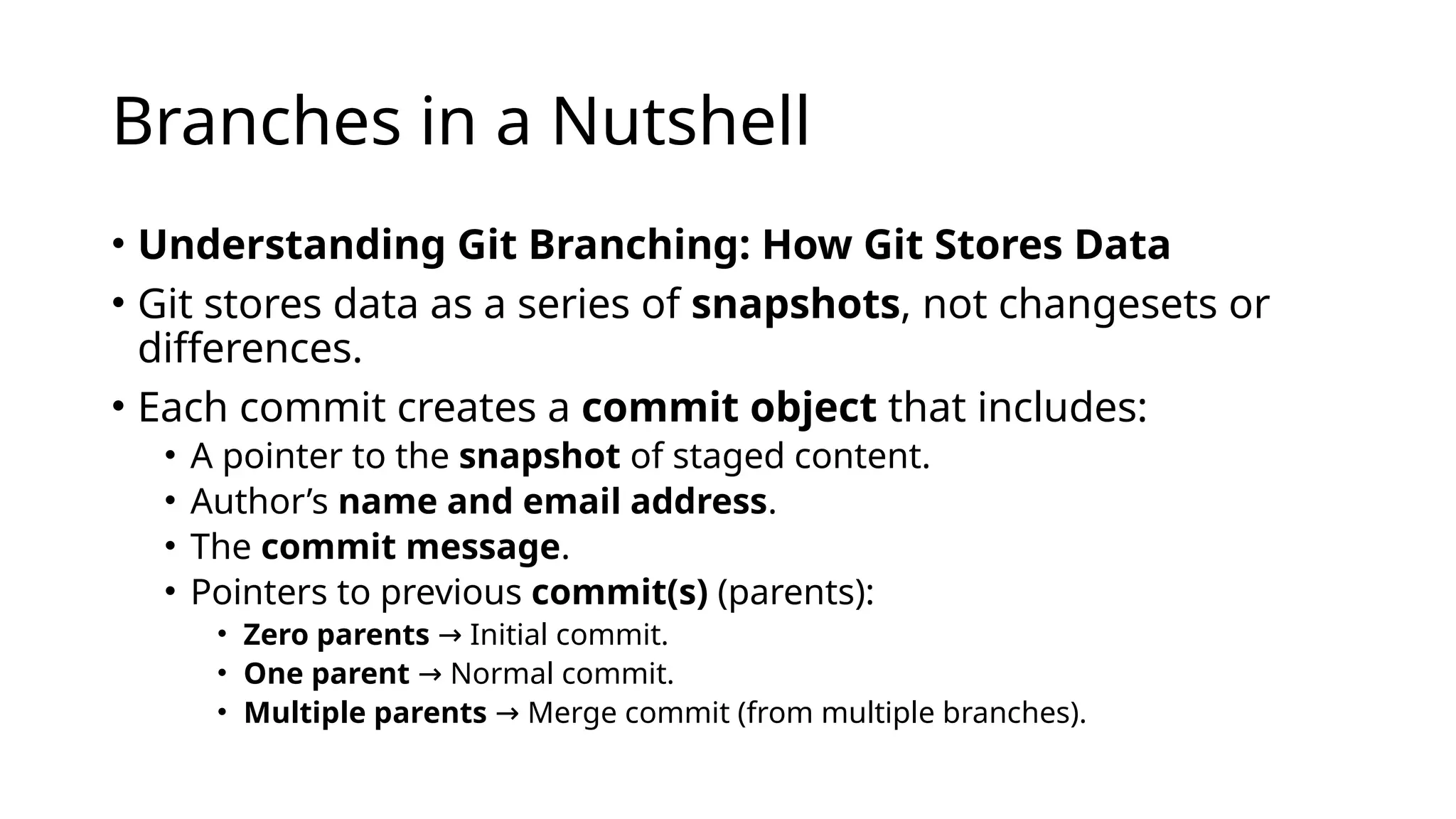 Branches in a Nutshell • Understanding Git Branching: How Git Stores Data • Git stores data as a series of snapshots, not changesets or differences. • Each commit creates a commit object that includes: • A pointer to the snapshot of staged content. • Author’s name and email address. • The commit message. • Pointers to previous commit(s) (parents): • Zero parents Initial commit. → • One parent Normal commit. → • Multiple parents Merge commit (from multiple branches). → 