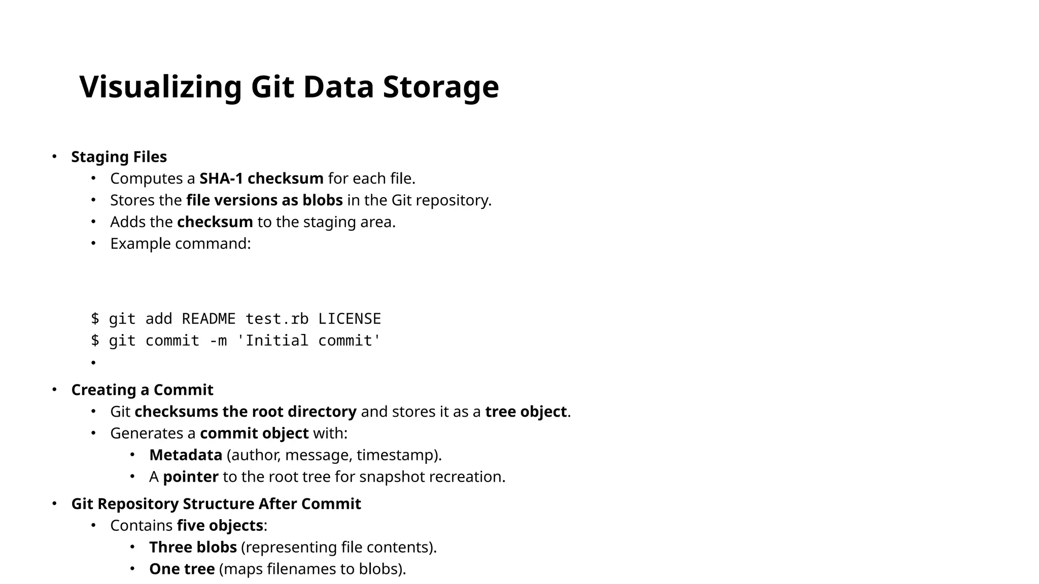 Visualizing Git Data Storage • Staging Files • Computes a SHA-1 checksum for each file. • Stores the file versions as blobs in the Git repository. • Adds the checksum to the staging area. • Example command: $ git add README test.rb LICENSE $ git commit -m 'Initial commit' • • Creating a Commit • Git checksums the root directory and stores it as a tree object. • Generates a commit object with: • Metadata (author, message, timestamp). • A pointer to the root tree for snapshot recreation. • Git Repository Structure After Commit • Contains five objects: • Three blobs (representing file contents). • One tree (maps filenames to blobs). 