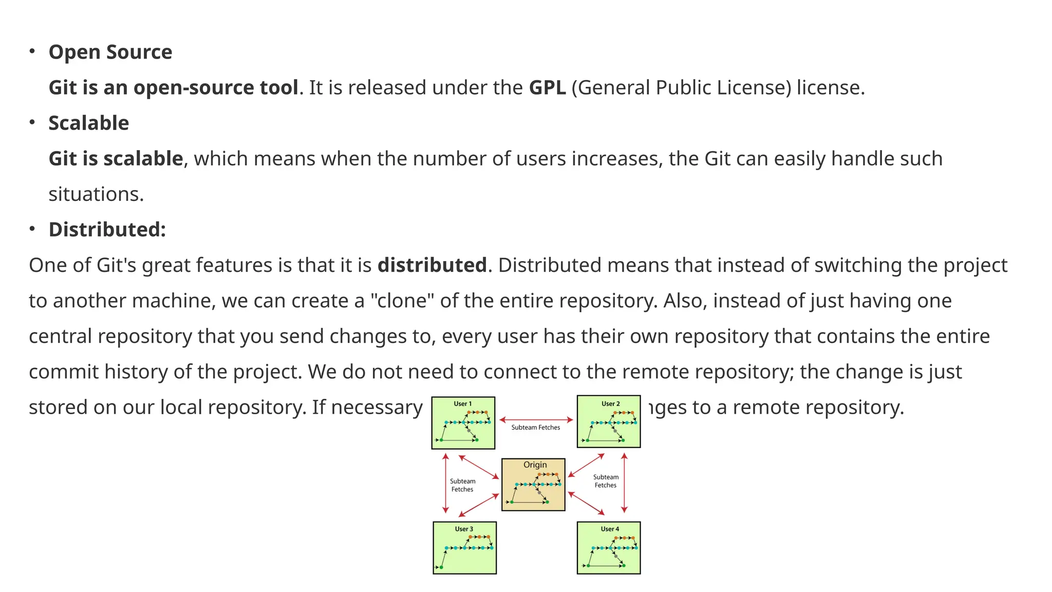 • Open Source Git is an open-source tool. It is released under the GPL (General Public License) license. • Scalable Git is scalable, which means when the number of users increases, the Git can easily handle such situations. • Distributed: One of Git's great features is that it is distributed. Distributed means that instead of switching the project to another machine, we can create a "clone" of the entire repository. Also, instead of just having one central repository that you send changes to, every user has their own repository that contains the entire commit history of the project. We do not need to connect to the remote repository; the change is just stored on our local repository. If necessary, we can push these changes to a remote repository. 