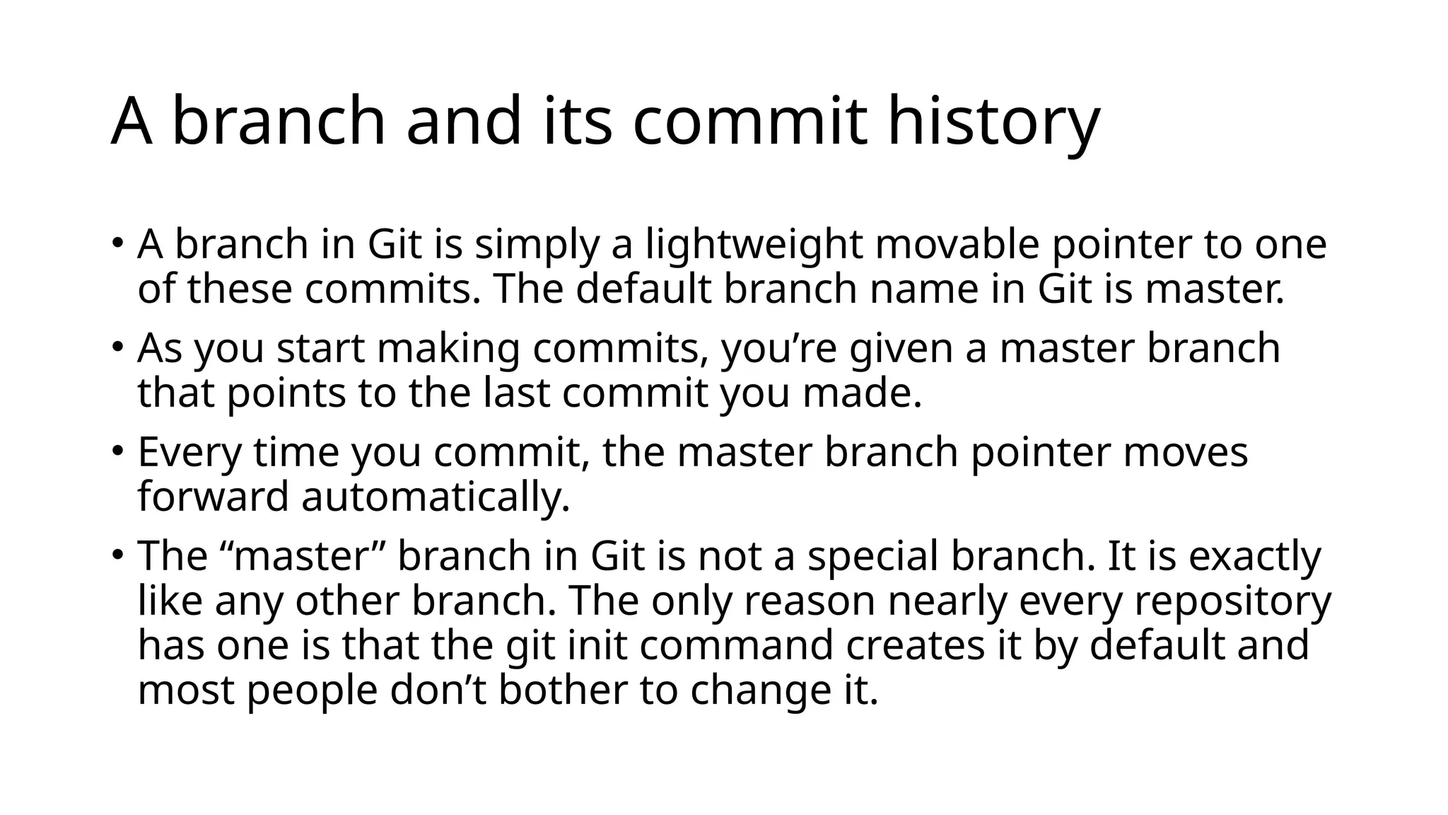 A branch and its commit history • A branch in Git is simply a lightweight movable pointer to one of these commits. The default branch name in Git is master. • As you start making commits, you’re given a master branch that points to the last commit you made. • Every time you commit, the master branch pointer moves forward automatically. • The “master” branch in Git is not a special branch. It is exactly like any other branch. The only reason nearly every repository has one is that the git init command creates it by default and most people don’t bother to change it. 