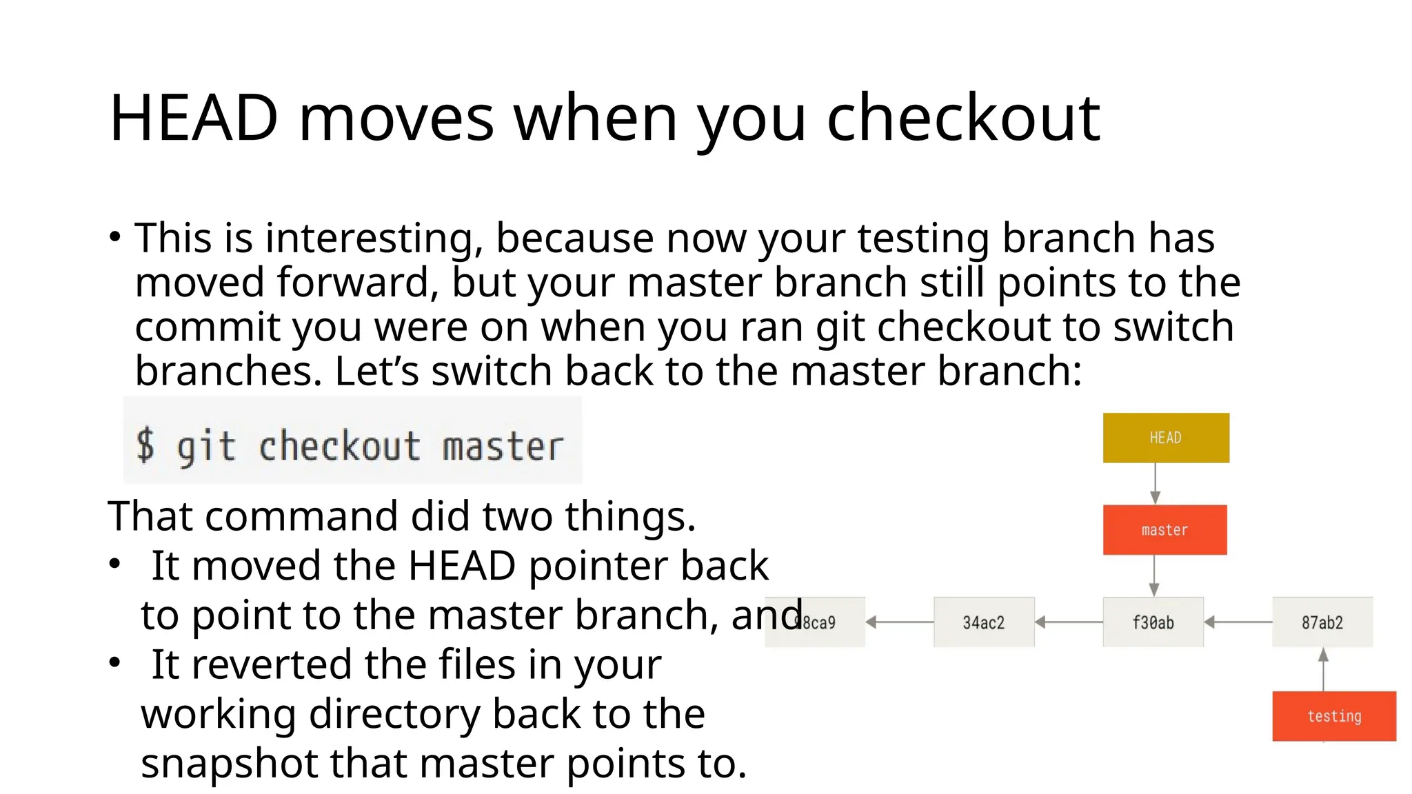HEAD moves when you checkout • This is interesting, because now your testing branch has moved forward, but your master branch still points to the commit you were on when you ran git checkout to switch branches. Let’s switch back to the master branch: That command did two things. • It moved the HEAD pointer back to point to the master branch, and • It reverted the files in your working directory back to the snapshot that master points to. 