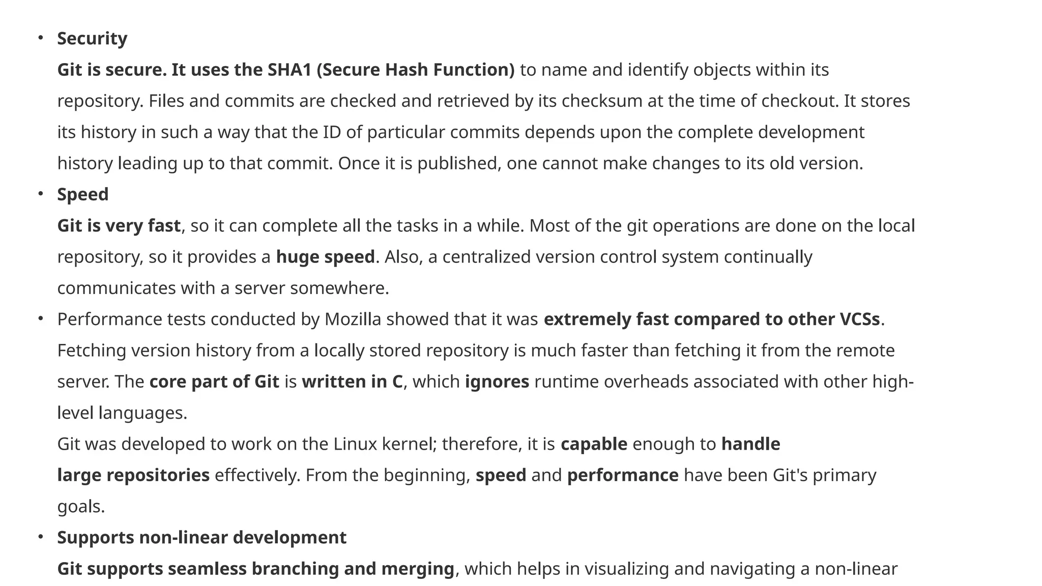 • Security Git is secure. It uses the SHA1 (Secure Hash Function) to name and identify objects within its repository. Files and commits are checked and retrieved by its checksum at the time of checkout. It stores its history in such a way that the ID of particular commits depends upon the complete development history leading up to that commit. Once it is published, one cannot make changes to its old version. • Speed Git is very fast, so it can complete all the tasks in a while. Most of the git operations are done on the local repository, so it provides a huge speed. Also, a centralized version control system continually communicates with a server somewhere. • Performance tests conducted by Mozilla showed that it was extremely fast compared to other VCSs. Fetching version history from a locally stored repository is much faster than fetching it from the remote server. The core part of Git is written in C, which ignores runtime overheads associated with other high- level languages. Git was developed to work on the Linux kernel; therefore, it is capable enough to handle large repositories effectively. From the beginning, speed and performance have been Git's primary goals. • Supports non-linear development Git supports seamless branching and merging, which helps in visualizing and navigating a non-linear 