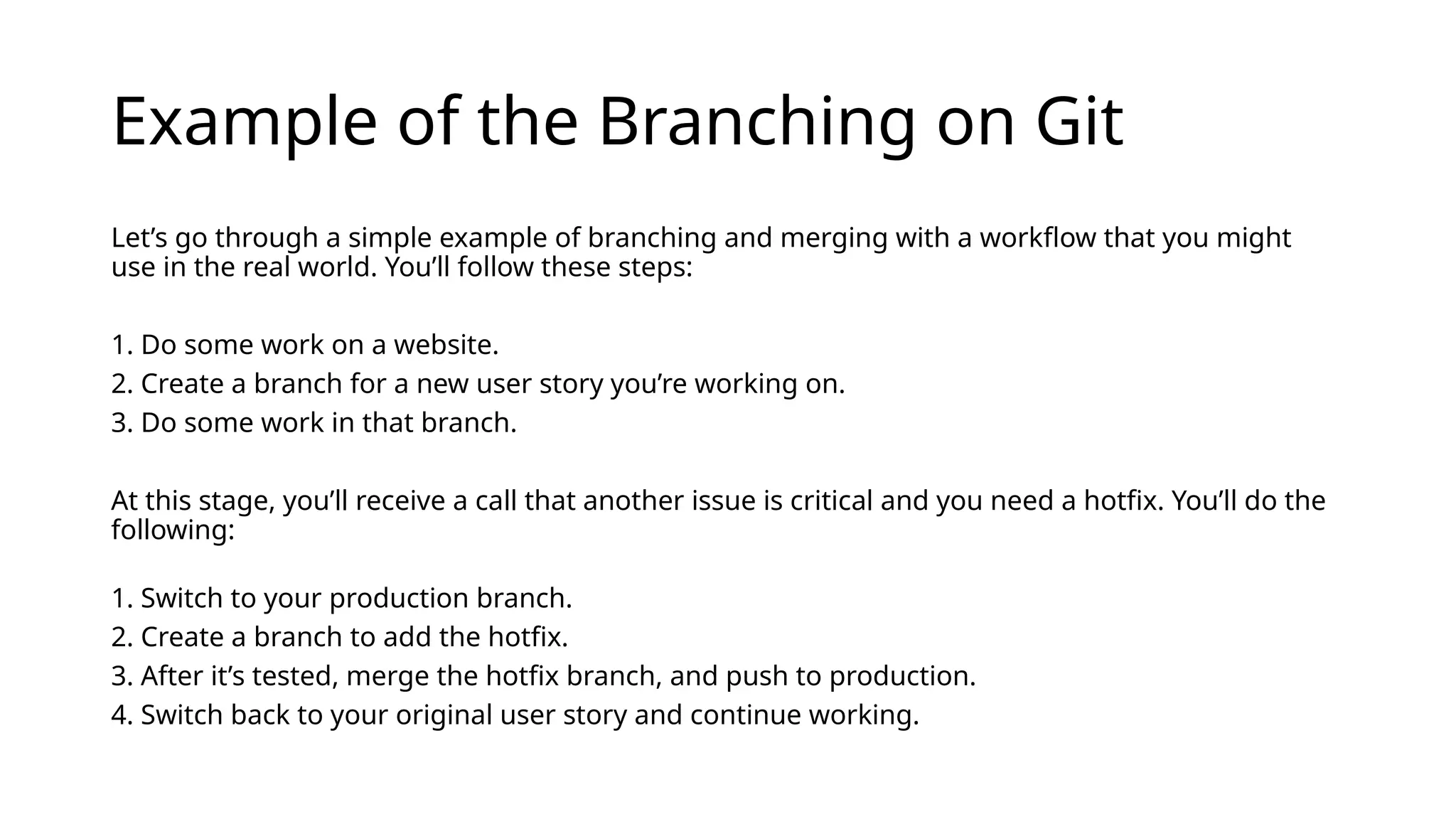 Example of the Branching on Git Let’s go through a simple example of branching and merging with a workflow that you might use in the real world. You’ll follow these steps: 1. Do some work on a website. 2. Create a branch for a new user story you’re working on. 3. Do some work in that branch. At this stage, you’ll receive a call that another issue is critical and you need a hotfix. You’ll do the following: 1. Switch to your production branch. 2. Create a branch to add the hotfix. 3. After it’s tested, merge the hotfix branch, and push to production. 4. Switch back to your original user story and continue working. 