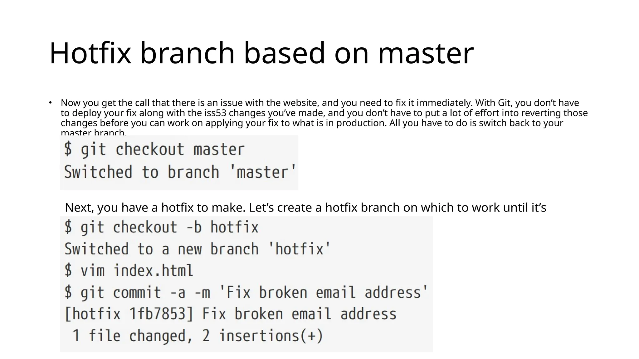 Hotfix branch based on master • Now you get the call that there is an issue with the website, and you need to fix it immediately. With Git, you don’t have to deploy your fix along with the iss53 changes you’ve made, and you don’t have to put a lot of effort into reverting those changes before you can work on applying your fix to what is in production. All you have to do is switch back to your master branch. Next, you have a hotfix to make. Let’s create a hotfix branch on which to work until it’s completed: 