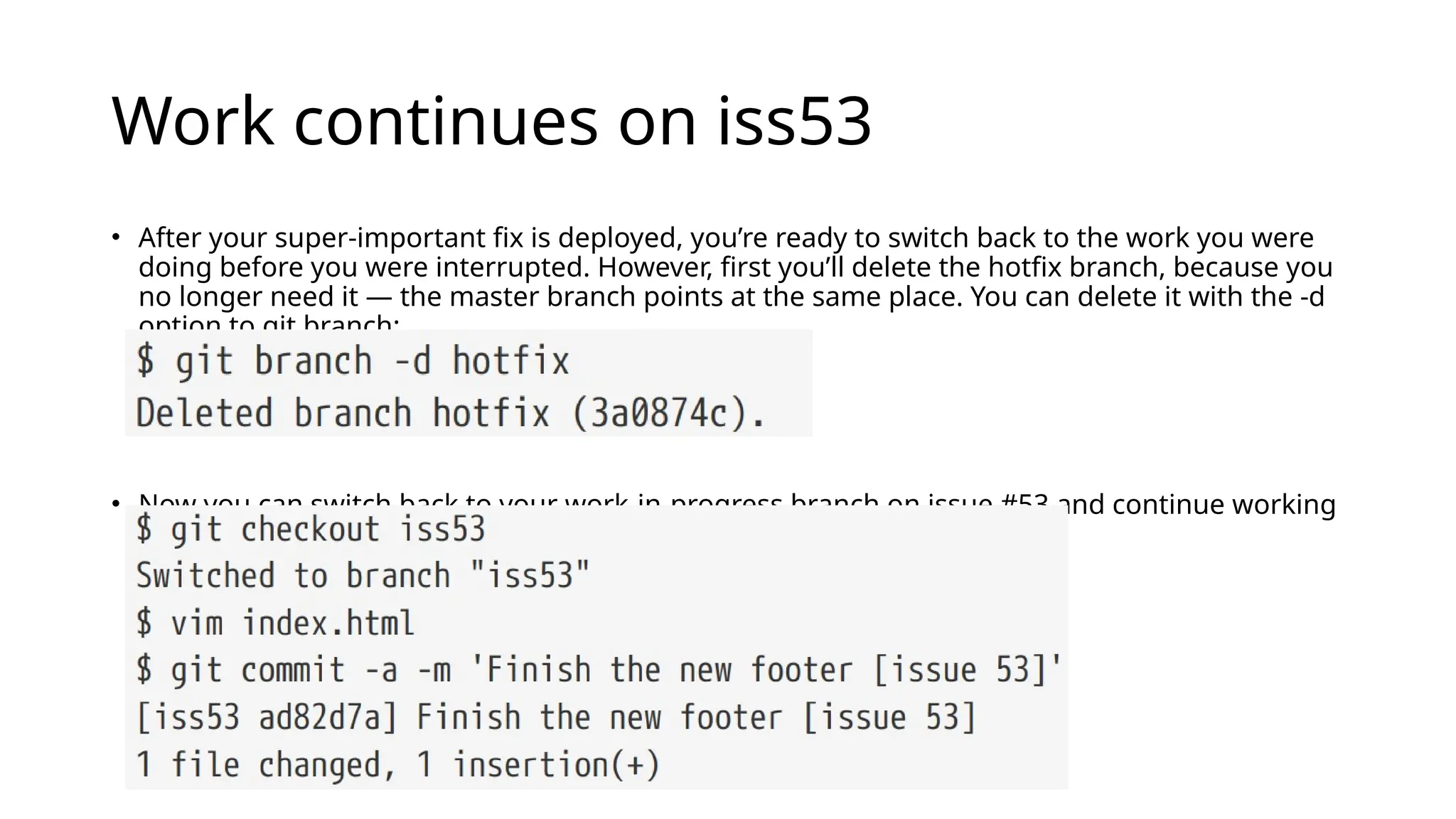 Work continues on iss53 • After your super-important fix is deployed, you’re ready to switch back to the work you were doing before you were interrupted. However, first you’ll delete the hotfix branch, because you no longer need it — the master branch points at the same place. You can delete it with the -d option to git branch: • Now you can switch back to your work-in-progress branch on issue #53 and continue working on it. 