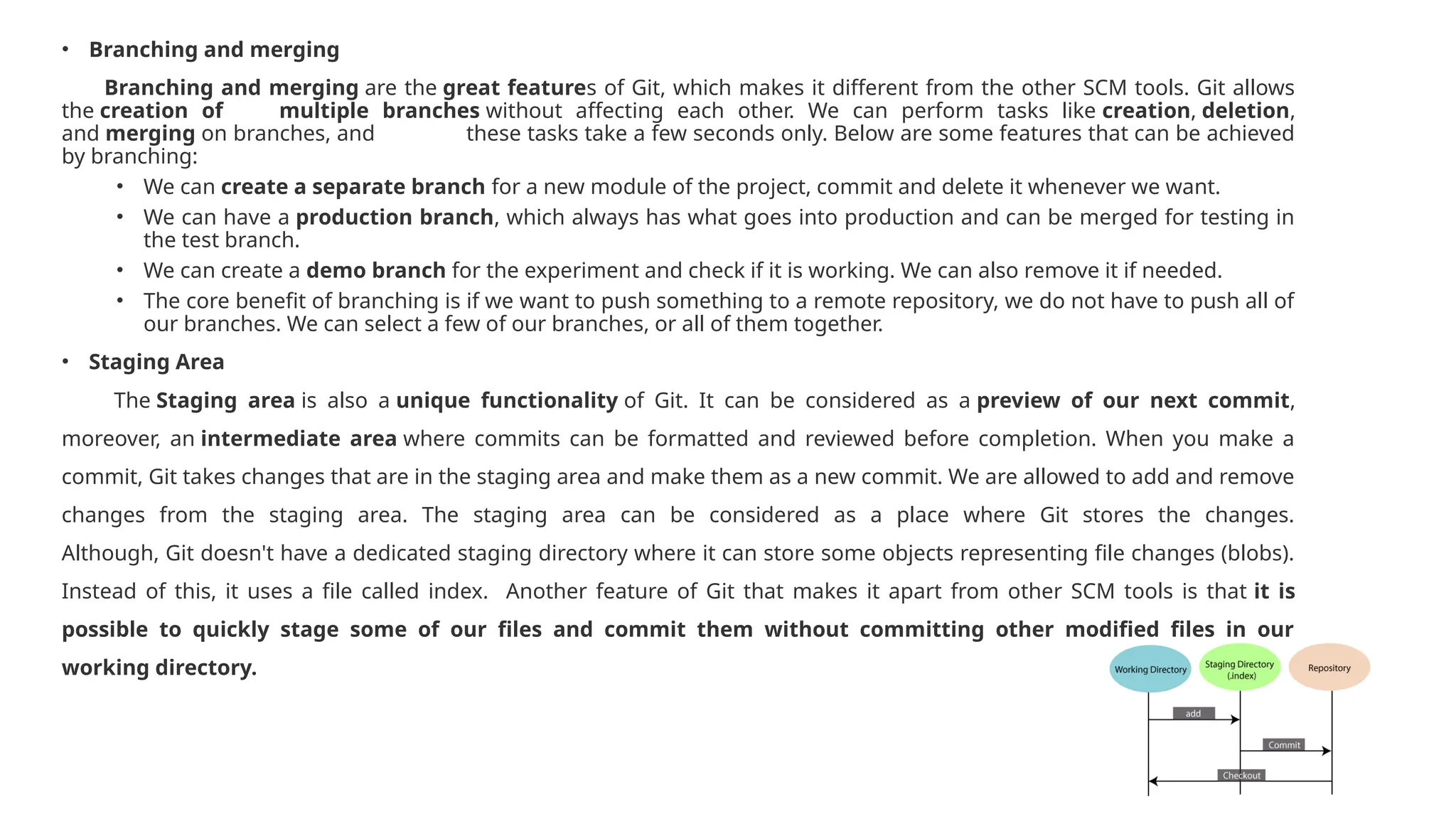 • Branching and merging Branching and merging are the great features of Git, which makes it different from the other SCM tools. Git allows the creation of multiple branches without affecting each other. We can perform tasks like creation, deletion, and merging on branches, and these tasks take a few seconds only. Below are some features that can be achieved by branching: • We can create a separate branch for a new module of the project, commit and delete it whenever we want. • We can have a production branch, which always has what goes into production and can be merged for testing in the test branch. • We can create a demo branch for the experiment and check if it is working. We can also remove it if needed. • The core benefit of branching is if we want to push something to a remote repository, we do not have to push all of our branches. We can select a few of our branches, or all of them together. • Staging Area The Staging area is also a unique functionality of Git. It can be considered as a preview of our next commit, moreover, an intermediate area where commits can be formatted and reviewed before completion. When you make a commit, Git takes changes that are in the staging area and make them as a new commit. We are allowed to add and remove changes from the staging area. The staging area can be considered as a place where Git stores the changes. Although, Git doesn't have a dedicated staging directory where it can store some objects representing file changes (blobs). Instead of this, it uses a file called index. Another feature of Git that makes it apart from other SCM tools is that it is possible to quickly stage some of our files and commit them without committing other modified files in our working directory. 