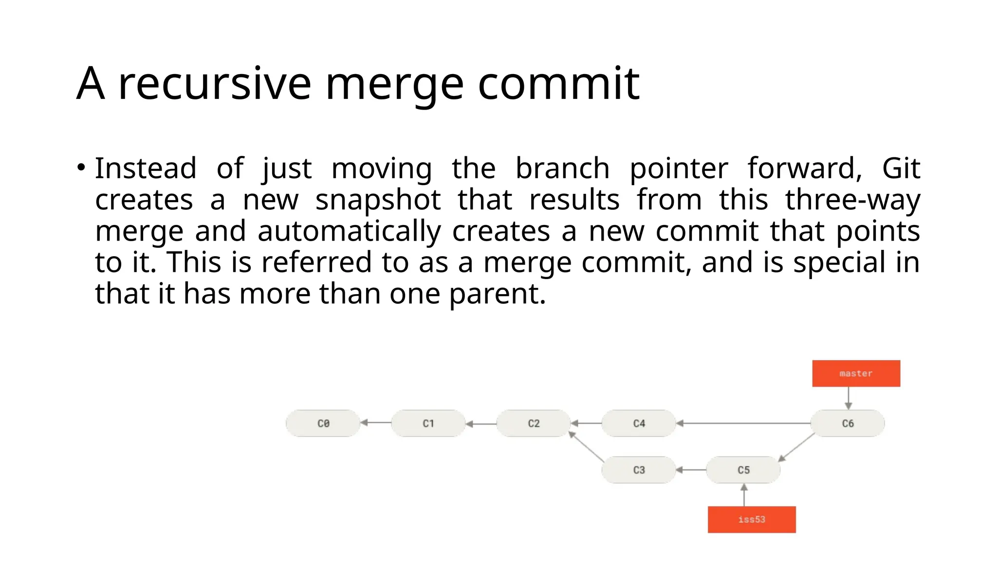 A recursive merge commit • Instead of just moving the branch pointer forward, Git creates a new snapshot that results from this three-way merge and automatically creates a new commit that points to it. This is referred to as a merge commit, and is special in that it has more than one parent. 