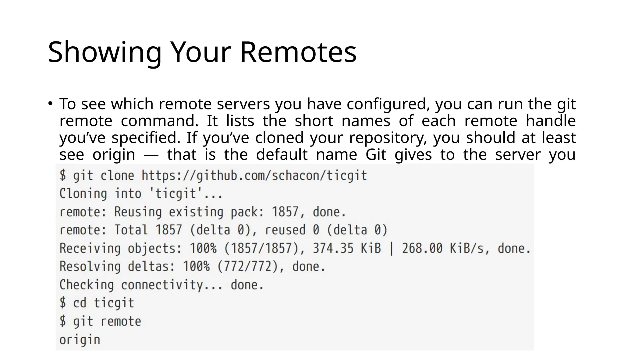 Showing Your Remotes • To see which remote servers you have configured, you can run the git remote command. It lists the short names of each remote handle you’ve specified. If you’ve cloned your repository, you should at least see origin — that is the default name Git gives to the server you cloned from: 