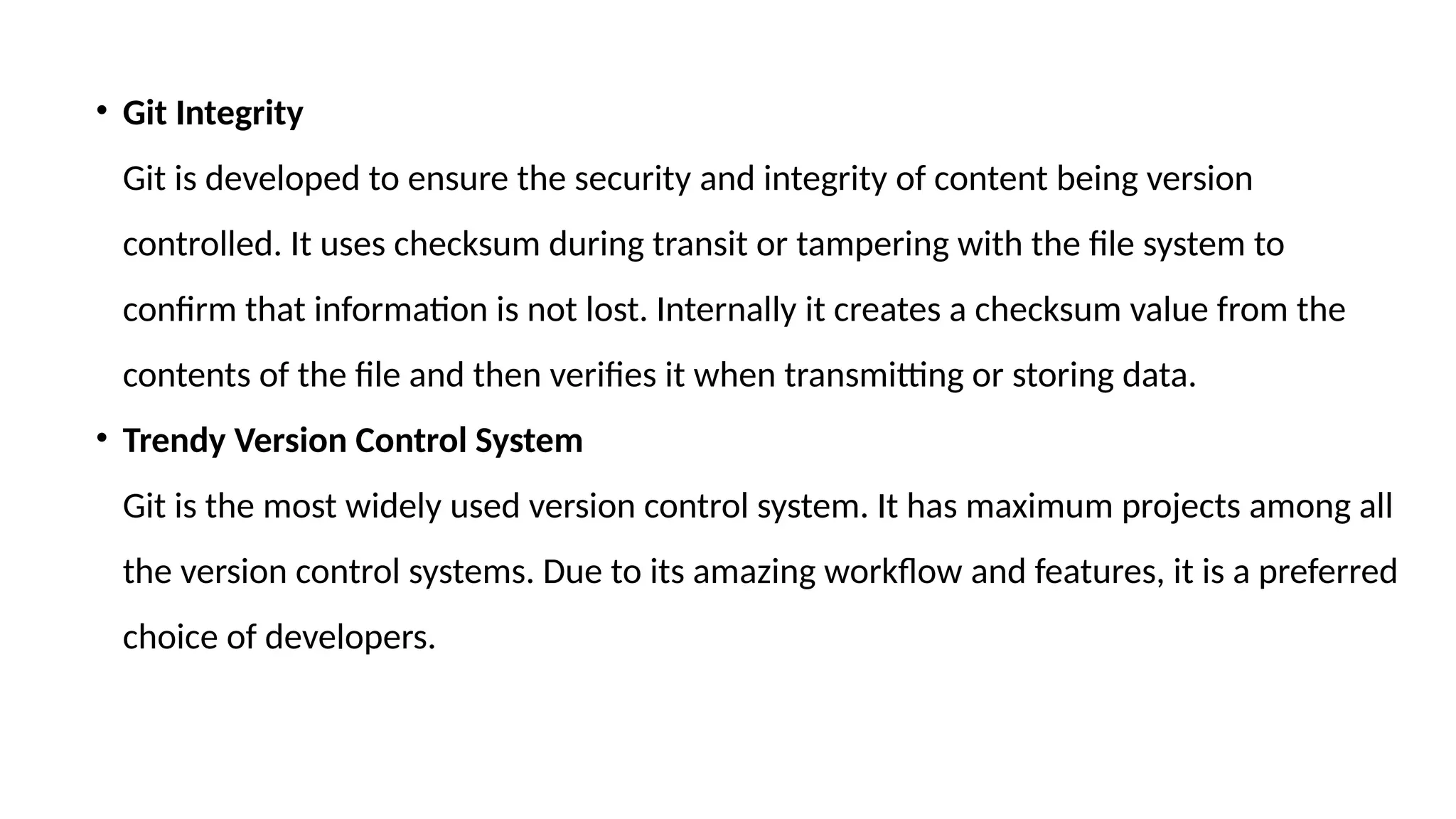 • Git Integrity Git is developed to ensure the security and integrity of content being version controlled. It uses checksum during transit or tampering with the file system to confirm that information is not lost. Internally it creates a checksum value from the contents of the file and then verifies it when transmitting or storing data. • Trendy Version Control System Git is the most widely used version control system. It has maximum projects among all the version control systems. Due to its amazing workflow and features, it is a preferred choice of developers. 