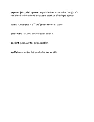 exponent (also called a power):a symbol written above and to the right of a mathematical expression to indicate the operation of raising to a power <br />base: a number (as 5 in 56.44 or 57) that is raised to a power<br />product: the answer to a multiplication problem<br />quotient: the answer to a division problem<br />coefficient: a number that is multiplied by a variable<br />