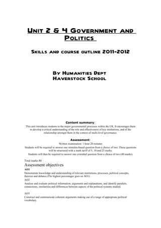 Unit 2 & 4 Government and
           Politics
      Skills and course outline 2011-2012


                          By Humanities Dept
                          Haverstock School




                                       Content summary:
 This unit introduces students to the major governmental processes within the UK. It encourages them
     to develop a critical understanding of the role and effectiveness of key institutions, and of the
                  relationship amongst them in the context of multi-level governance.

                                          Assessment:
                                Written examination: 1 hour 20 minutes
Students will be required to answer one stimulus-based question from a choice of two. These questions
                      will be structured with a mark tariff of 5, 10 and 25 marks.
   Students will then be required to answer one extended question from a choice of two (40 marks).

Total marks 80
Assessment objectives
AO1
Demonstrate knowledge and understanding of relevant institutions, processes, political concepts,
theories and debates.(The highest percentages goes on AO1)
AO2
Analyse and evaluate political information, arguments and explanations, and identify parallels,
connections, similarities and differences between aspects of the political systems studied.

AO3
Construct and communicate coherent arguments making use of a range of appropriate political
vocabulary.
 