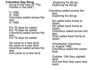 Columbus Day Song (sung to the tune of "The Farmer in the Dell") In 1492, In 1492, Columbus sailed across the sea, In 1492. For 70 days he sailed, For 70 days he sailed, Columbus sailed across the sea, For 70 days he sailed. He came to a new land, He came to a new land, Columbus sailed across the sea, And came to a new land. Exploring he did go, Exploring he did go, Columbus sailed across the sea, Exploring he did go. He sailed back home to Spain, He sailed back home to Spain, Columbus sailed across the sea, Then sailed back home to Spain. Christopher Columbus In August 1492, Columbus sailed the ocean blue. October 12th they sighted land, And set their feet upon new sand. 