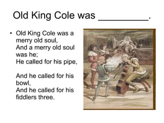Old King Cole was _________. Old King Cole was a merry old soul,  And a merry old soul was he;  He called for his pipe,  And he called for his bowl,  And he called for his fiddlers three.  