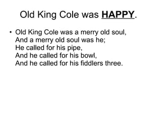 Old King Cole was  HAPPY . Old King Cole was a merry old soul,  And a merry old soul was he;  He called for his pipe,  And he called for his bowl,  And he called for his fiddlers three.  