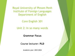 Royal University of Phnom Penh
Institute of Foreign Languages
Department of English
Core English 301
Unit 2: In so many words
Grammar Focus
Course lecturer: PLD
Academic year: 2023-2024
 