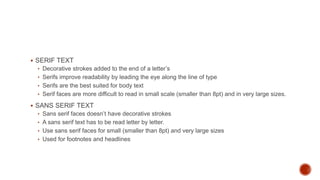  SERIF TEXT
• Decorative strokes added to the end of a letter’s
• Serifs improve readability by leading the eye along the line of type
• Serifs are the best suited for body text
• Serif faces are more difficult to read in small scale (smaller than 8pt) and in very large sizes.
 SANS SERIF TEXT
• Sans serif faces doesn’t have decorative strokes
• A sans serif text has to be read letter by letter.
• Use sans serif faces for small (smaller than 8pt) and very large sizes
• Used for footnotes and headlines
 