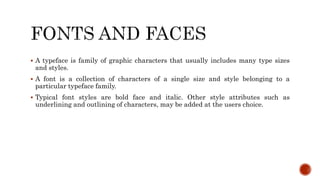  A typeface is family of graphic characters that usually includes many type sizes
and styles.
 A font is a collection of characters of a single size and style belonging to a
particular typeface family.
 Typical font styles are bold face and italic. Other style attributes such as
underlining and outlining of characters, may be added at the users choice.
 