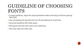  In large headlines, adjust the spacing between letters (kerning) so that the spacing
feels right.
 Use anti-aliasing for big fonts but turn off anti-aliasing for small fonts.
 Surround headlines with white space
 Distinguish text links with colors and underlining
 Use drop caps and initial caps
 