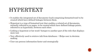  It enables the integrated set of documents (each comprising formatted text) to be
created which have defined linkages between them.
 Hypertext is a type of formatted text that enables a related set of documents,
normally referred to as pages, to be created which have defined linkage points,
referred to as hyperlinks, between each other.
 Linking a hypertext or hot word / hotspot to another part of the title that displays
more text
 Very effectively used to retrieve info from databases • Helps user in decision
making
 User can process information faster and strategically
 