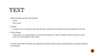  Text consists of two structures:
• linear
• Non-linear
 Linear:
• A single way to progress through the text, starting at the beginning and reading to the end.
 Non-linear:
• Information is represented in a semantic network in which multiple related sections of the
next are connected to each other.
• A user may then browse through the section of the next, jumping from one text section
to another
 