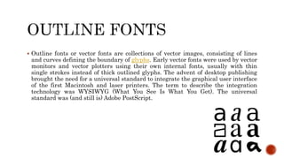  Outline fonts or vector fonts are collections of vector images, consisting of lines
and curves defining the boundary of glyphs. Early vector fonts were used by vector
monitors and vector plotters using their own internal fonts, usually with thin
single strokes instead of thick outlined glyphs. The advent of desktop publishing
brought the need for a universal standard to integrate the graphical user interface
of the first Macintosh and laser printers. The term to describe the integration
technology was WYSIWYG (What You See Is What You Get). The universal
standard was (and still is) Adobe PostScript.
 