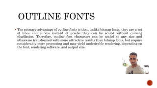  The primary advantage of outline fonts is that, unlike bitmap fonts, they are a set
of lines and curves instead of pixels; they can be scaled without causing
pixellation. Therefore, outline font characters can be scaled to any size and
otherwise transformed with more attractive results than bitmap fonts, but require
considerably more processing and may yield undesirable rendering, depending on
the font, rendering software, and output size.
 