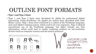  Type 1 and Type 3 fonts:
 Type 1 and Type 3 fonts were developed by Adobe for professional digital
typesetting. Using PostScript, the glyphs are outline fonts described with cubic
Bezier curves. Type 1 fonts were restricted to a subset of the PostScript language,
and used Adobe's hinting system, which used to be very expensive. Type 3 allowed
unrestricted use of the PostScript language, but didn't include any hint
information, which could lead to visible rendering artifacts on low-resolution
devices (such as computer screens and dot-matrix printers).
 