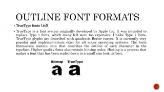  TrueType fonts (.ttf)
 TrueType is a font system originally developed by Apple Inc. It was intended to
replace Type 1 fonts, which many felt were too expensive. Unlike Type 1 fonts,
TrueType glyphs are described with quadratic Bezier curves. It is currently very
popular and implementations exist for all major operating systems. The fonts
themselves contain data that describes the outline of each character in the
typeface. Higher quality fonts also contain hinting codes. Hinting is a process that
makes a font that has been scaled down to a small size look its best.
 