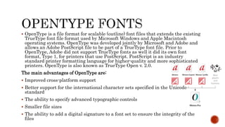  OpenType is a file format for scalable (outline) font files that extends the existing
TrueType font file format used by Microsoft Windows and Apple Macintosh
operating systems. OpenType was developed jointly by Microsoft and Adobe and
allows an Adobe PostScript file to be part of a TrueType font file. Prior to
OpenType, Adobe did not support TrueType fonts as well it did its own font
format, Type 1, for printers that use PostScript. PostScript is an industry
standard printer formatting language for higher-quality and more sophisticated
printers. OpenType is also known as TrueType Open v. 2.0.
The main advantages of OpenType are:
 Improved cross-platform support
 Better support for the international character sets specified in the Unicode
standard
 The ability to specify advanced typographic controls
 Smaller file sizes
 The ability to add a digital signature to a font set to ensure the integrity of the
files
 