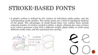  A glyph's outline is defined by the vertices of individual stroke paths, and the
corresponding stroke profiles. The stroke paths are a kind of topological skeleton
of the glyph. The advantages of stroke-based fonts over outline fonts include
reducing number of vertices needed to define a glyph, allowing the same vertices
to be used to generate a font with a different weight, glyph width, or serifs using
different stroke rules, and the associated size savings.
 