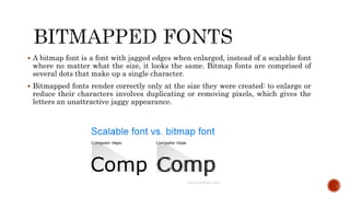  A bitmap font is a font with jagged edges when enlarged, instead of a scalable font
where no matter what the size, it looks the same. Bitmap fonts are comprised of
several dots that make up a single character.
 Bitmapped fonts render correctly only at the size they were created: to enlarge or
reduce their characters involves duplicating or removing pixels, which gives the
letters an unattractive jaggy appearance.
 