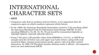  ASCII
 Computers only deal in numbers and not letters, so it’s important that all
computers agree on which numbers represent which letters.
 In the 1960s the American Standards Association created a 7-bit encoding called
the American Standard Code for Information Interchange (ASCII). In this
encoding HELLO is 72, 69, 76, 76, 79 and would be transmitted digitally as
1001000 1000101 1001100 1001100 1001111.
 Using 7 bits gives 128 possible values from 0000000 to 1111111, so ASCII has
enough room for all lower case and upper case Latin letters, along with each
numerical digit, common punctuation marks, spaces, tabs and other control
characters. In 1968, US President Lyndon Johnson made it official - all computers
must use and understand ASCII.
 