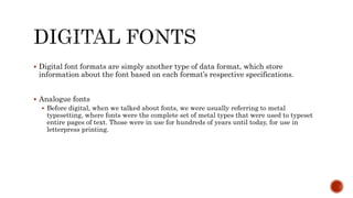  Digital font formats are simply another type of data format, which store
information about the font based on each format’s respective specifications.
 Analogue fonts
 Before digital, when we talked about fonts, we were usually referring to metal
typesetting, where fonts were the complete set of metal types that were used to typeset
entire pages of text. Those were in use for hundreds of years until today, for use in
letterpress printing.
 